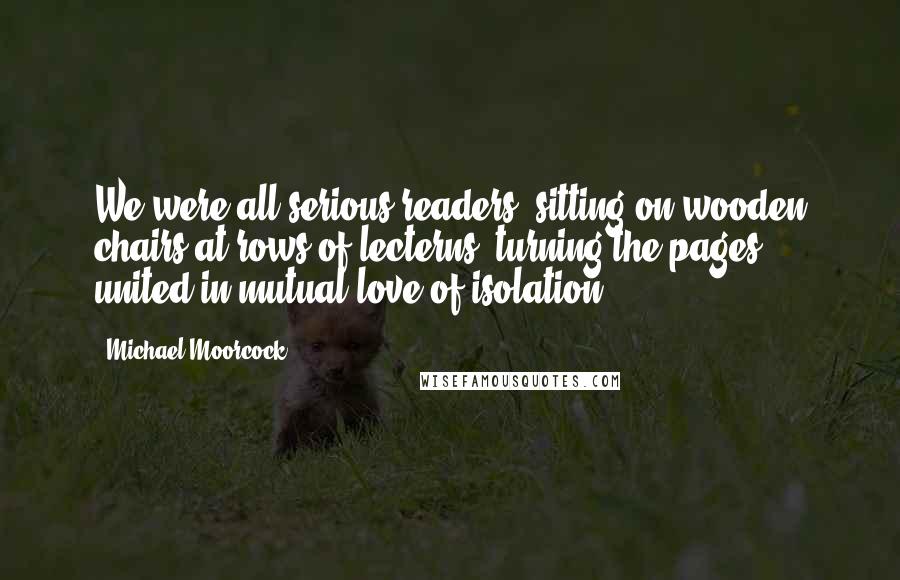 Michael Moorcock Quotes: We were all serious readers, sitting on wooden chairs at rows of lecterns, turning the pages, united in mutual love of isolation.