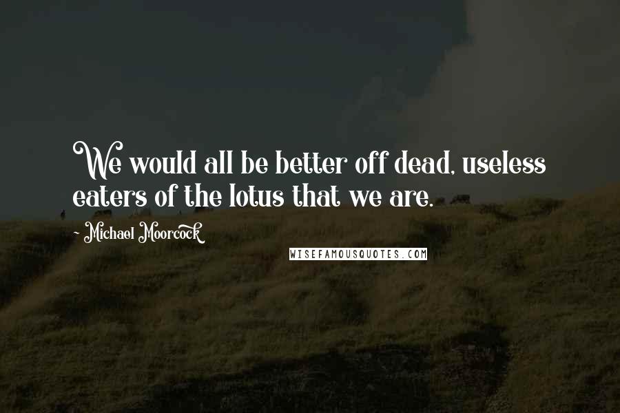 Michael Moorcock Quotes: We would all be better off dead, useless eaters of the lotus that we are.