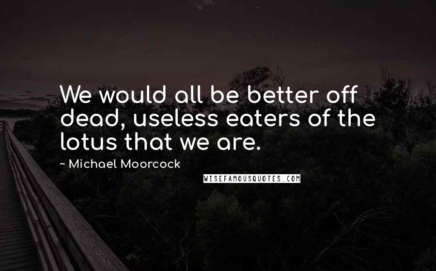 Michael Moorcock Quotes: We would all be better off dead, useless eaters of the lotus that we are.