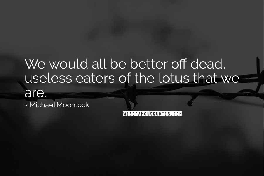 Michael Moorcock Quotes: We would all be better off dead, useless eaters of the lotus that we are.