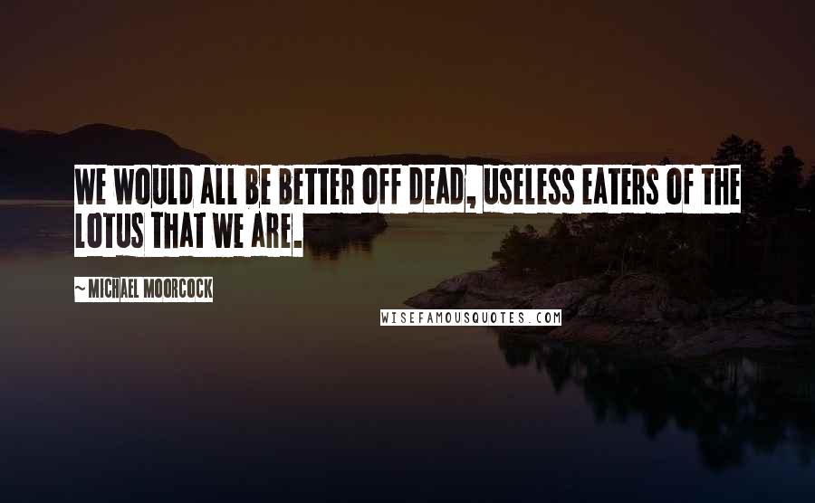 Michael Moorcock Quotes: We would all be better off dead, useless eaters of the lotus that we are.