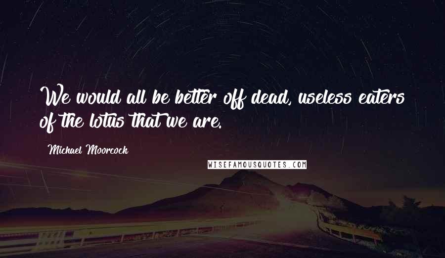 Michael Moorcock Quotes: We would all be better off dead, useless eaters of the lotus that we are.