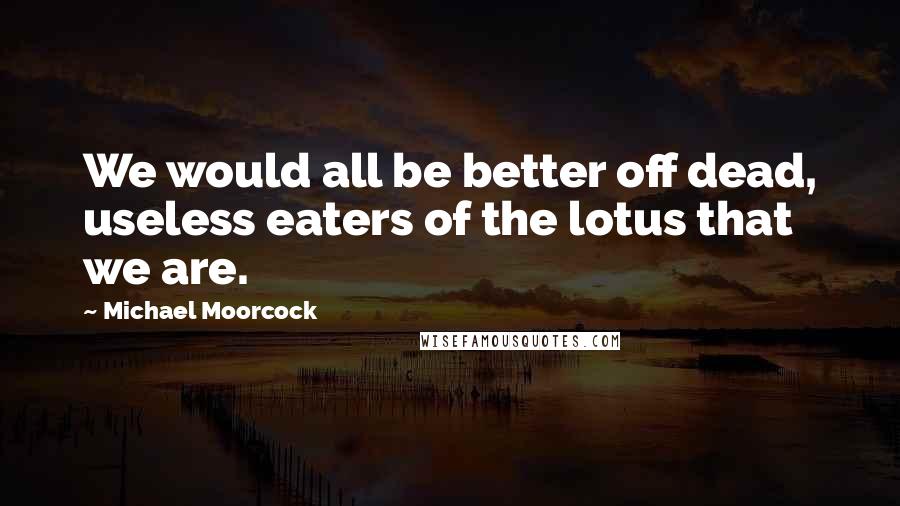 Michael Moorcock Quotes: We would all be better off dead, useless eaters of the lotus that we are.