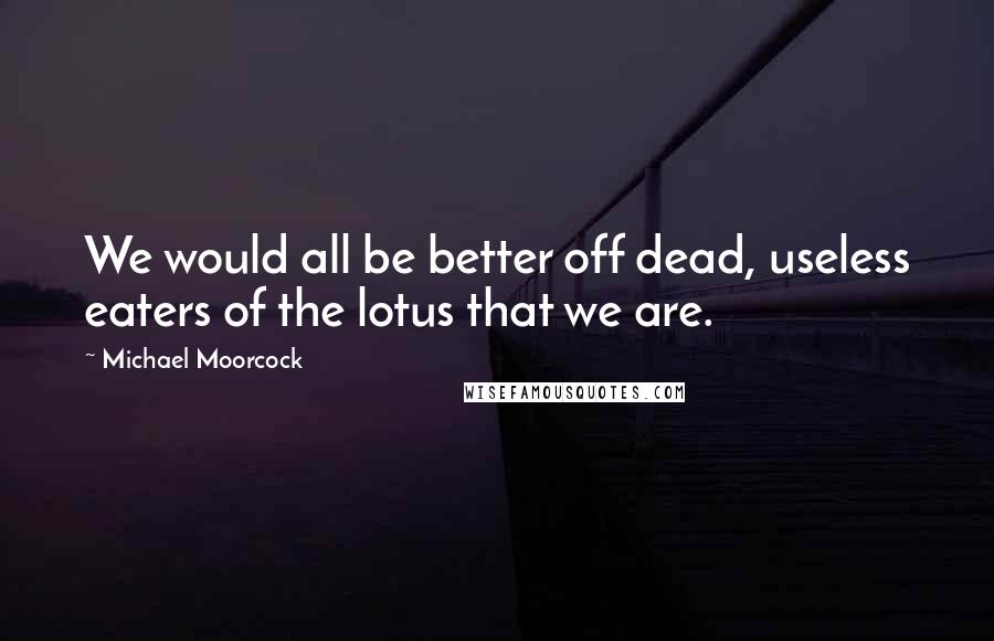 Michael Moorcock Quotes: We would all be better off dead, useless eaters of the lotus that we are.