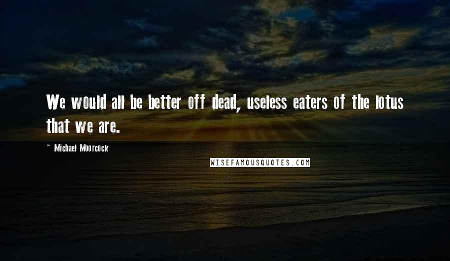 Michael Moorcock Quotes: We would all be better off dead, useless eaters of the lotus that we are.