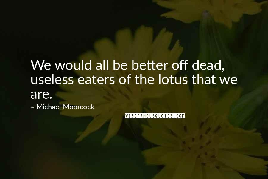 Michael Moorcock Quotes: We would all be better off dead, useless eaters of the lotus that we are.