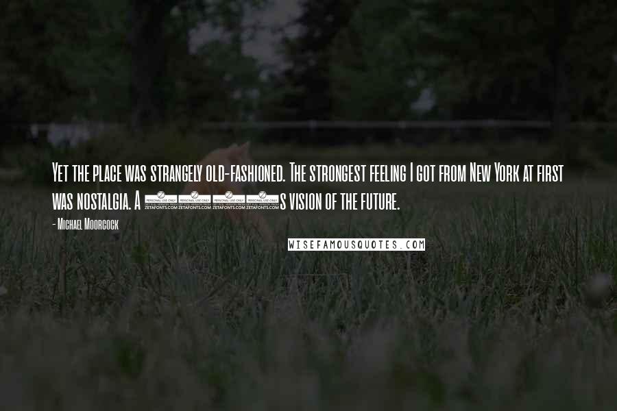 Michael Moorcock Quotes: Yet the place was strangely old-fashioned. The strongest feeling I got from New York at first was nostalgia. A 1930s vision of the future.