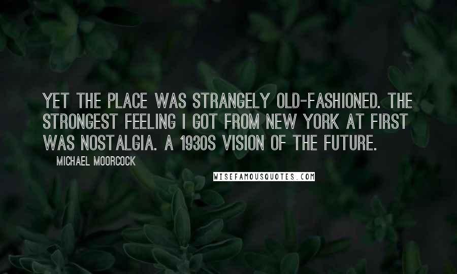 Michael Moorcock Quotes: Yet the place was strangely old-fashioned. The strongest feeling I got from New York at first was nostalgia. A 1930s vision of the future.