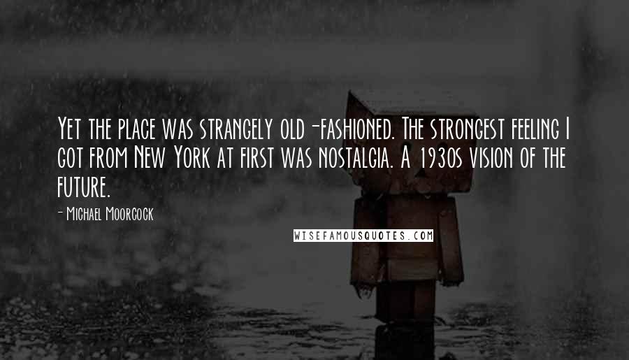 Michael Moorcock Quotes: Yet the place was strangely old-fashioned. The strongest feeling I got from New York at first was nostalgia. A 1930s vision of the future.