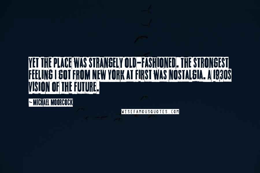 Michael Moorcock Quotes: Yet the place was strangely old-fashioned. The strongest feeling I got from New York at first was nostalgia. A 1930s vision of the future.