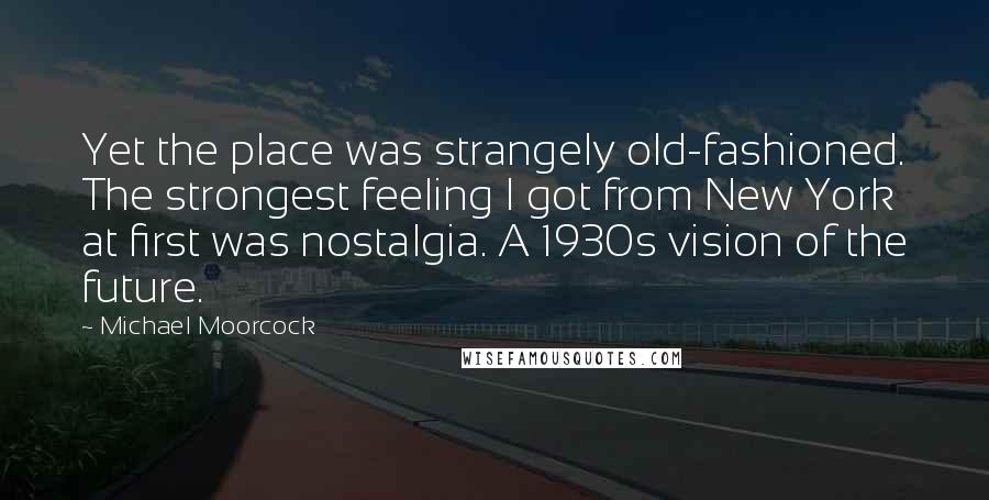 Michael Moorcock Quotes: Yet the place was strangely old-fashioned. The strongest feeling I got from New York at first was nostalgia. A 1930s vision of the future.