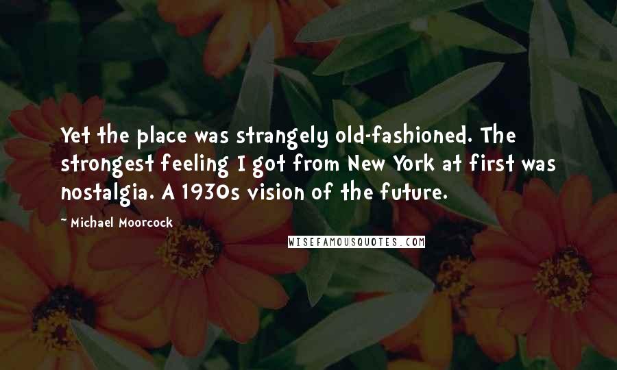 Michael Moorcock Quotes: Yet the place was strangely old-fashioned. The strongest feeling I got from New York at first was nostalgia. A 1930s vision of the future.