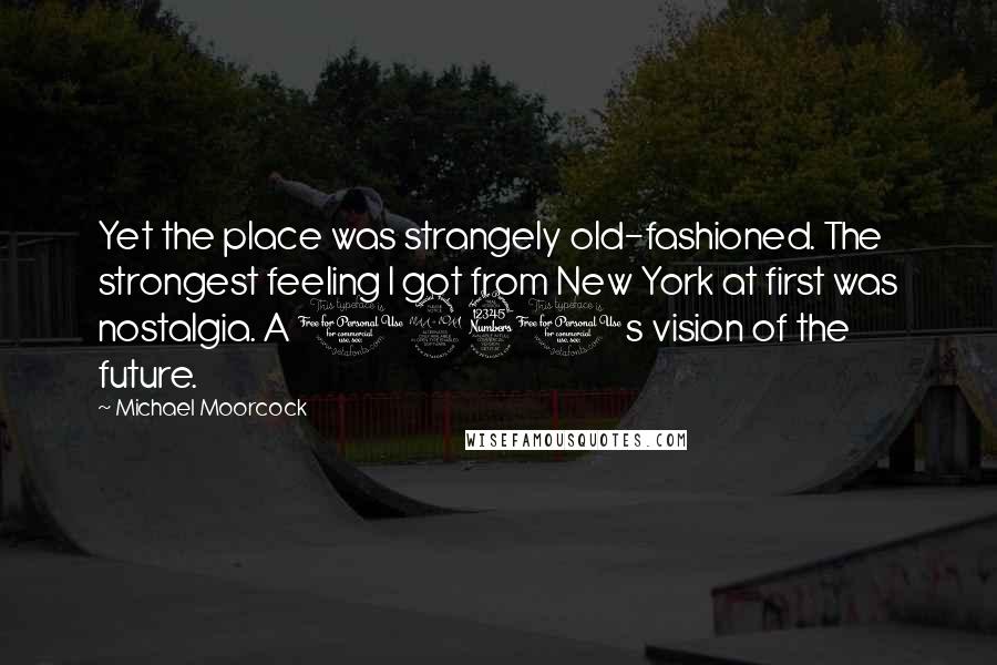 Michael Moorcock Quotes: Yet the place was strangely old-fashioned. The strongest feeling I got from New York at first was nostalgia. A 1930s vision of the future.