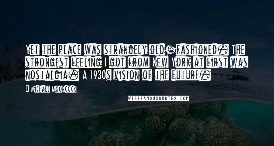 Michael Moorcock Quotes: Yet the place was strangely old-fashioned. The strongest feeling I got from New York at first was nostalgia. A 1930s vision of the future.