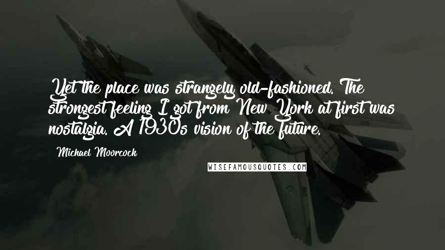 Michael Moorcock Quotes: Yet the place was strangely old-fashioned. The strongest feeling I got from New York at first was nostalgia. A 1930s vision of the future.