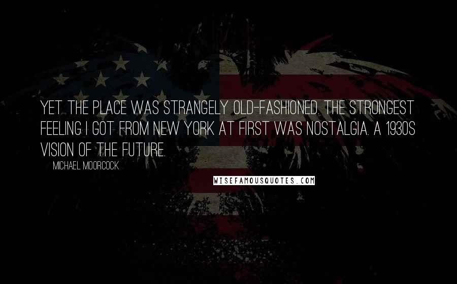 Michael Moorcock Quotes: Yet the place was strangely old-fashioned. The strongest feeling I got from New York at first was nostalgia. A 1930s vision of the future.