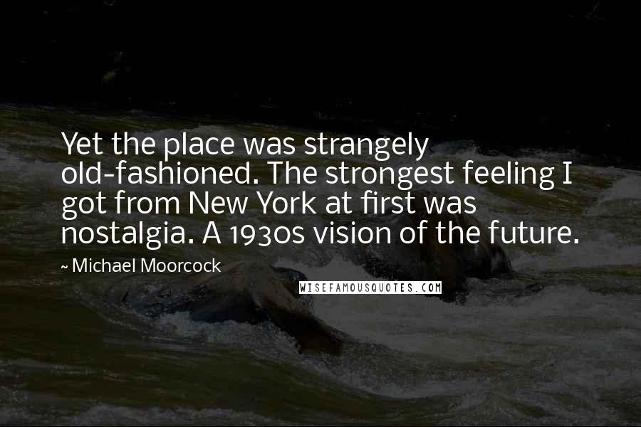 Michael Moorcock Quotes: Yet the place was strangely old-fashioned. The strongest feeling I got from New York at first was nostalgia. A 1930s vision of the future.