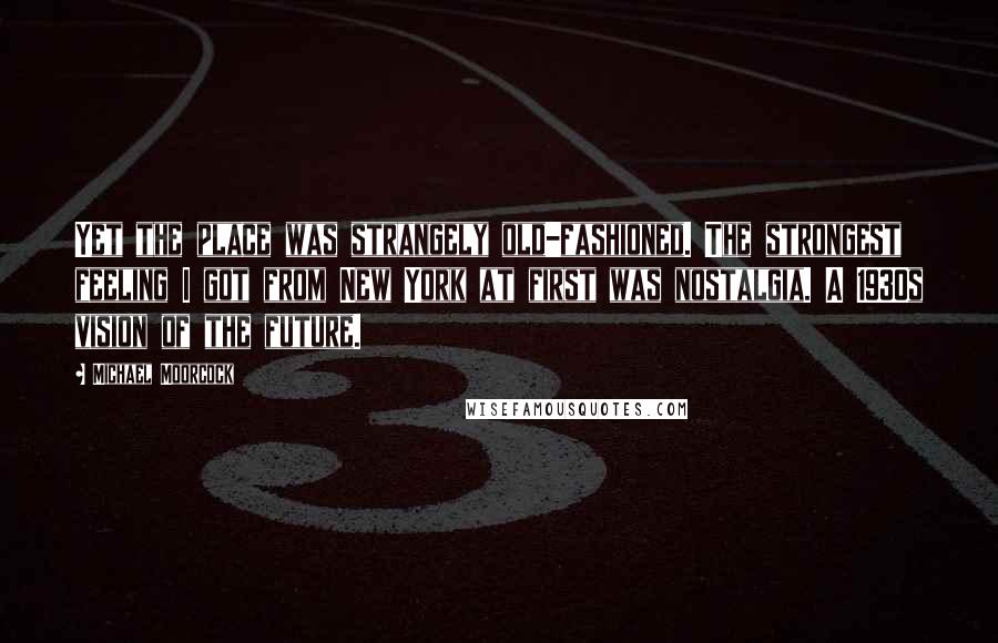 Michael Moorcock Quotes: Yet the place was strangely old-fashioned. The strongest feeling I got from New York at first was nostalgia. A 1930s vision of the future.