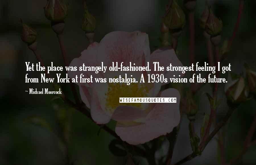 Michael Moorcock Quotes: Yet the place was strangely old-fashioned. The strongest feeling I got from New York at first was nostalgia. A 1930s vision of the future.