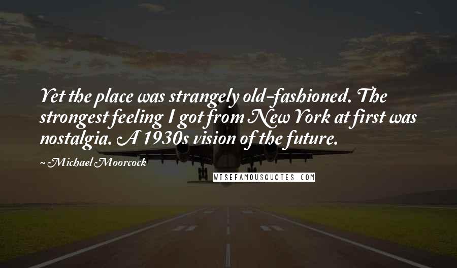 Michael Moorcock Quotes: Yet the place was strangely old-fashioned. The strongest feeling I got from New York at first was nostalgia. A 1930s vision of the future.