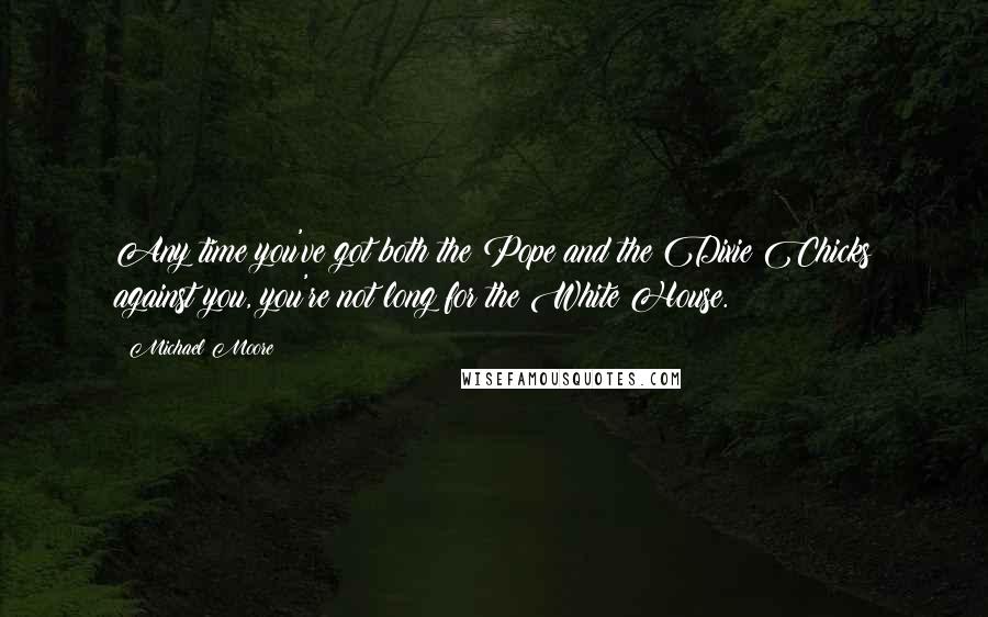 Michael Moore Quotes: Any time you've got both the Pope and the Dixie Chicks against you, you're not long for the White House.