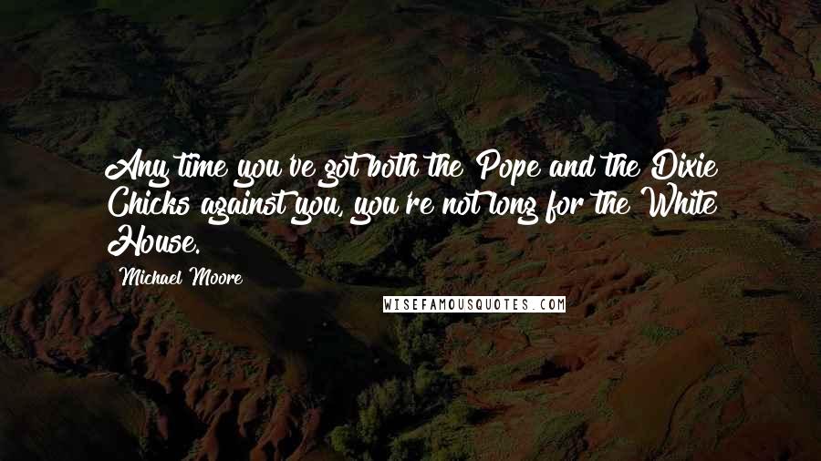 Michael Moore Quotes: Any time you've got both the Pope and the Dixie Chicks against you, you're not long for the White House.