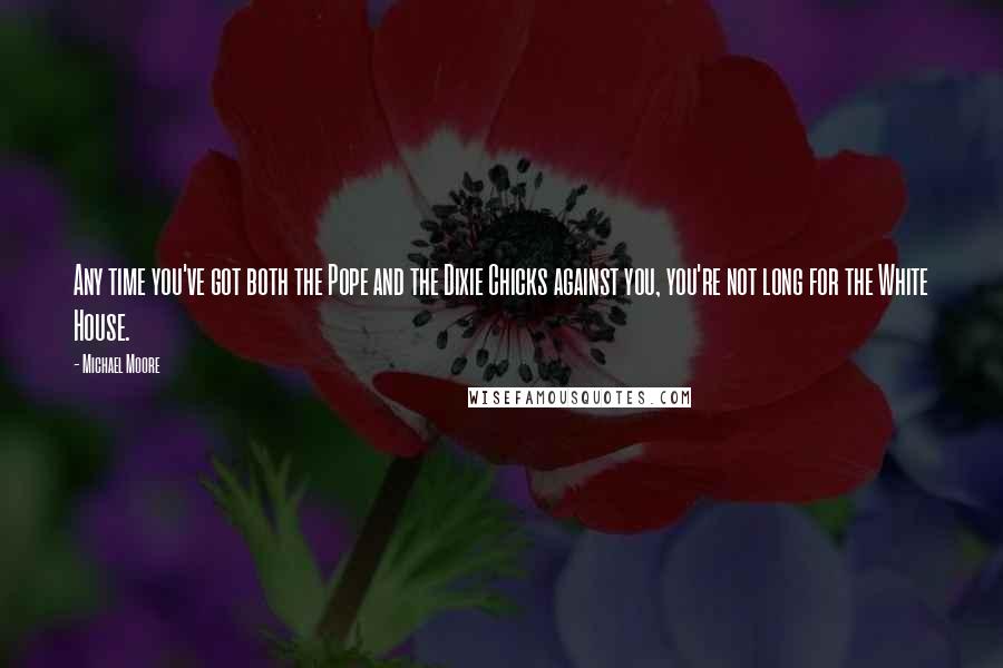 Michael Moore Quotes: Any time you've got both the Pope and the Dixie Chicks against you, you're not long for the White House.