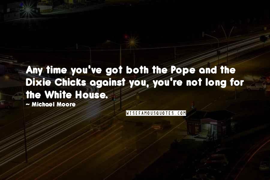 Michael Moore Quotes: Any time you've got both the Pope and the Dixie Chicks against you, you're not long for the White House.