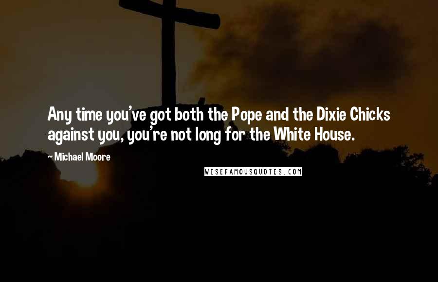 Michael Moore Quotes: Any time you've got both the Pope and the Dixie Chicks against you, you're not long for the White House.