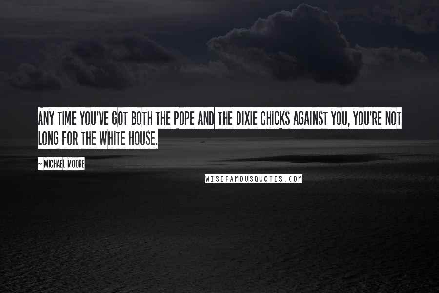 Michael Moore Quotes: Any time you've got both the Pope and the Dixie Chicks against you, you're not long for the White House.