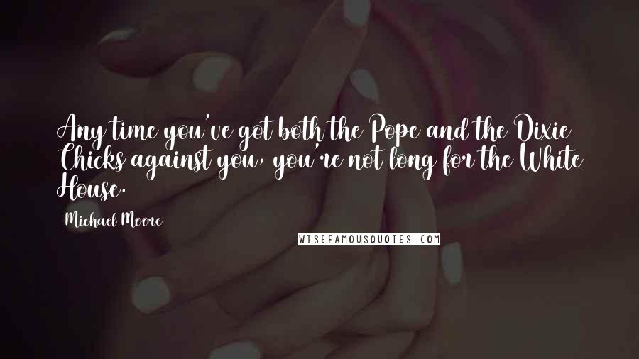Michael Moore Quotes: Any time you've got both the Pope and the Dixie Chicks against you, you're not long for the White House.