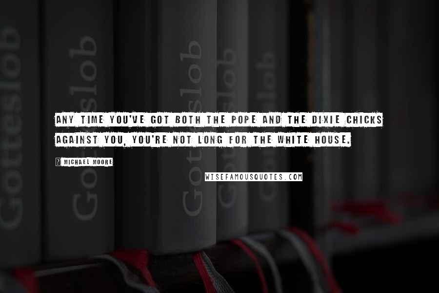 Michael Moore Quotes: Any time you've got both the Pope and the Dixie Chicks against you, you're not long for the White House.