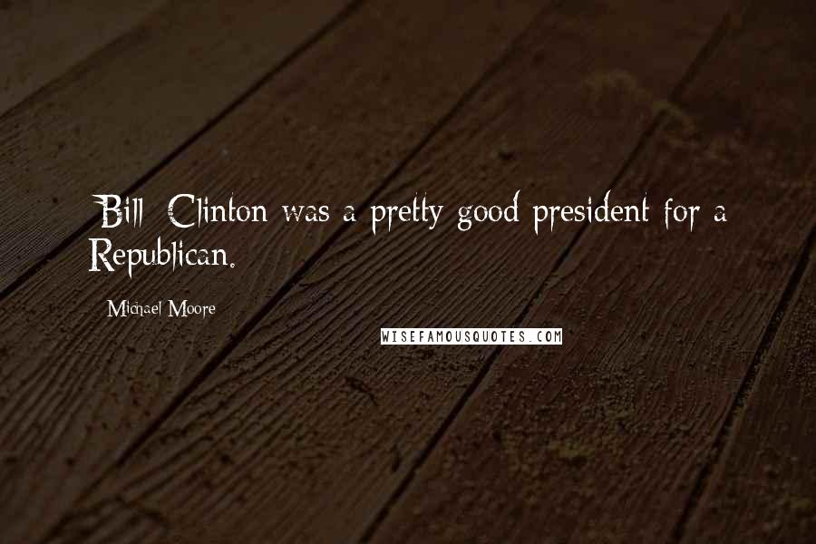 Michael Moore Quotes: [Bill] Clinton was a pretty good president for a Republican.