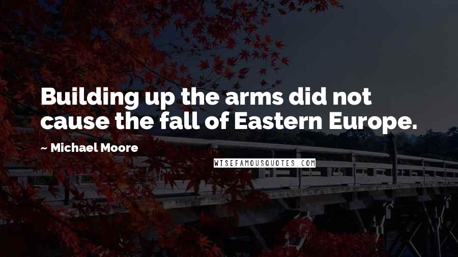 Michael Moore Quotes: Building up the arms did not cause the fall of Eastern Europe.