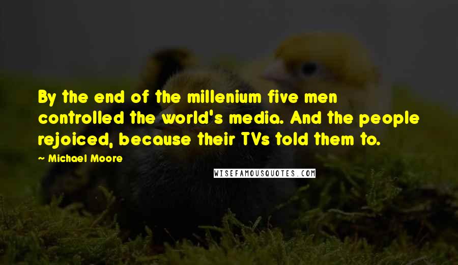 Michael Moore Quotes: By the end of the millenium five men controlled the world's media. And the people rejoiced, because their TVs told them to.