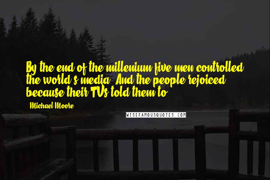 Michael Moore Quotes: By the end of the millenium five men controlled the world's media. And the people rejoiced, because their TVs told them to.