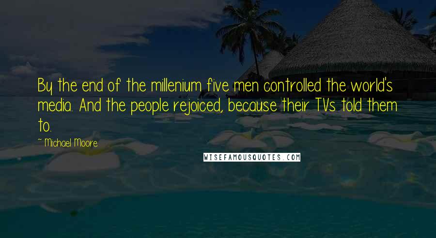 Michael Moore Quotes: By the end of the millenium five men controlled the world's media. And the people rejoiced, because their TVs told them to.