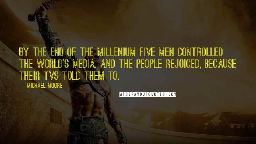 Michael Moore Quotes: By the end of the millenium five men controlled the world's media. And the people rejoiced, because their TVs told them to.