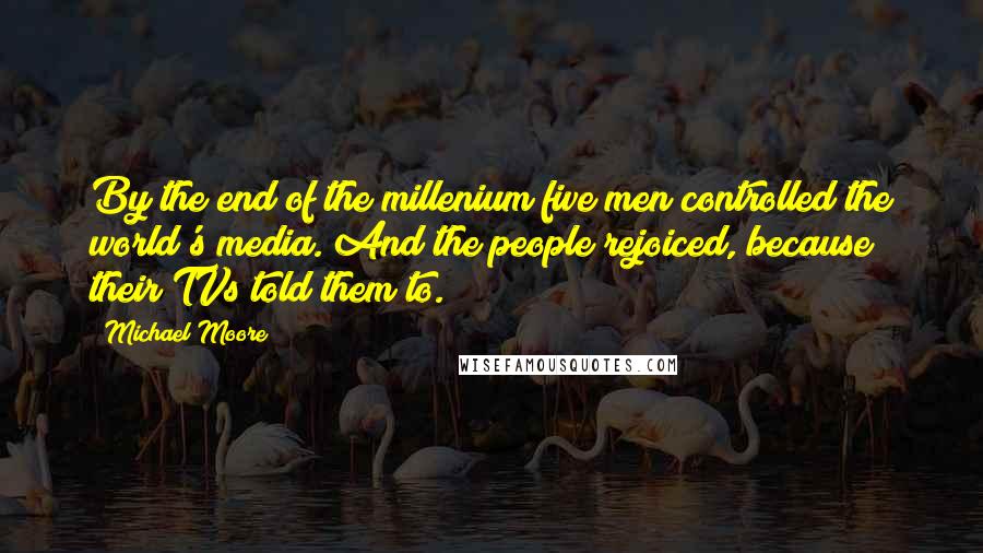 Michael Moore Quotes: By the end of the millenium five men controlled the world's media. And the people rejoiced, because their TVs told them to.