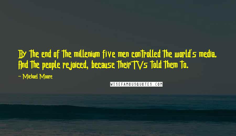 Michael Moore Quotes: By the end of the millenium five men controlled the world's media. And the people rejoiced, because their TVs told them to.