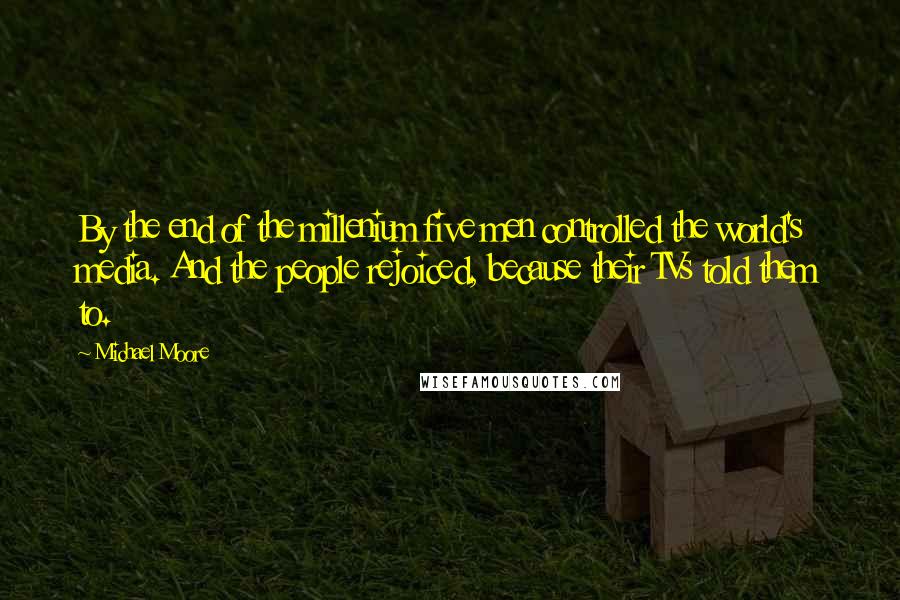 Michael Moore Quotes: By the end of the millenium five men controlled the world's media. And the people rejoiced, because their TVs told them to.