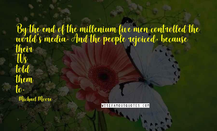 Michael Moore Quotes: By the end of the millenium five men controlled the world's media. And the people rejoiced, because their TVs told them to.