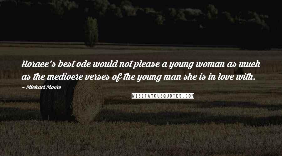 Michael Moore Quotes: Horace's best ode would not please a young woman as much as the mediocre verses of the young man she is in love with.