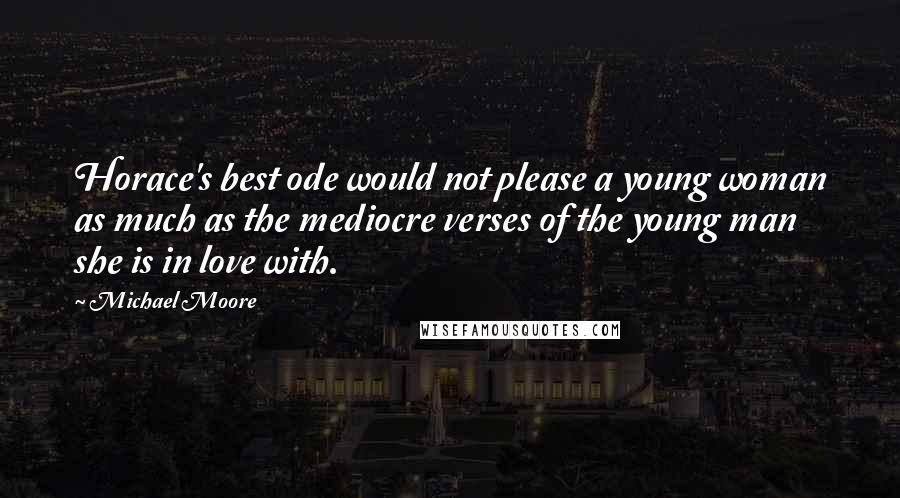 Michael Moore Quotes: Horace's best ode would not please a young woman as much as the mediocre verses of the young man she is in love with.