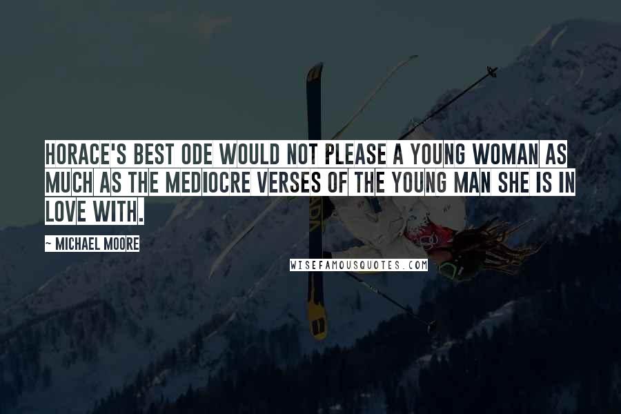 Michael Moore Quotes: Horace's best ode would not please a young woman as much as the mediocre verses of the young man she is in love with.