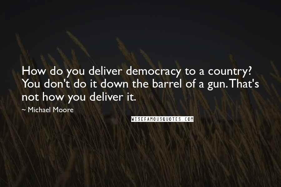 Michael Moore Quotes: How do you deliver democracy to a country? You don't do it down the barrel of a gun. That's not how you deliver it.