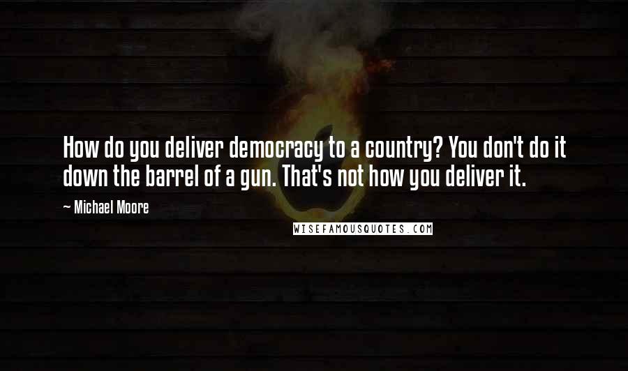 Michael Moore Quotes: How do you deliver democracy to a country? You don't do it down the barrel of a gun. That's not how you deliver it.