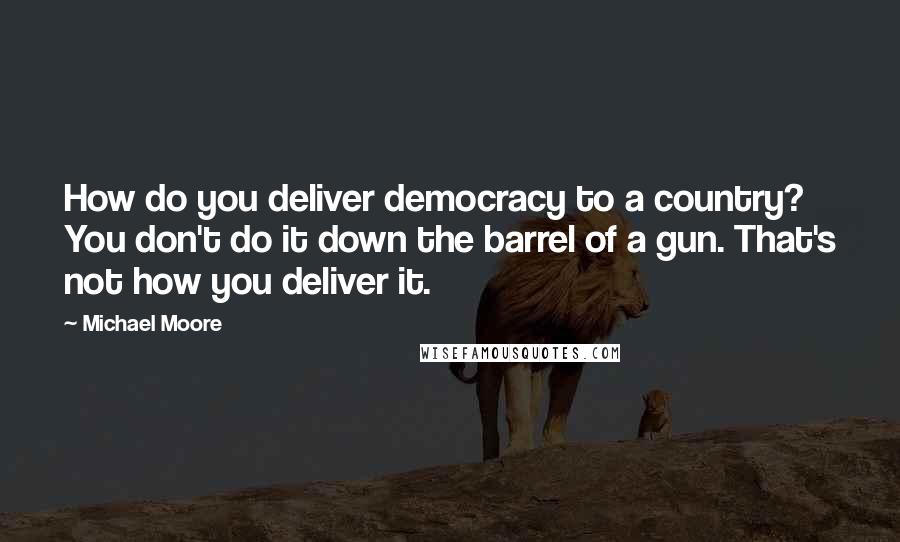 Michael Moore Quotes: How do you deliver democracy to a country? You don't do it down the barrel of a gun. That's not how you deliver it.