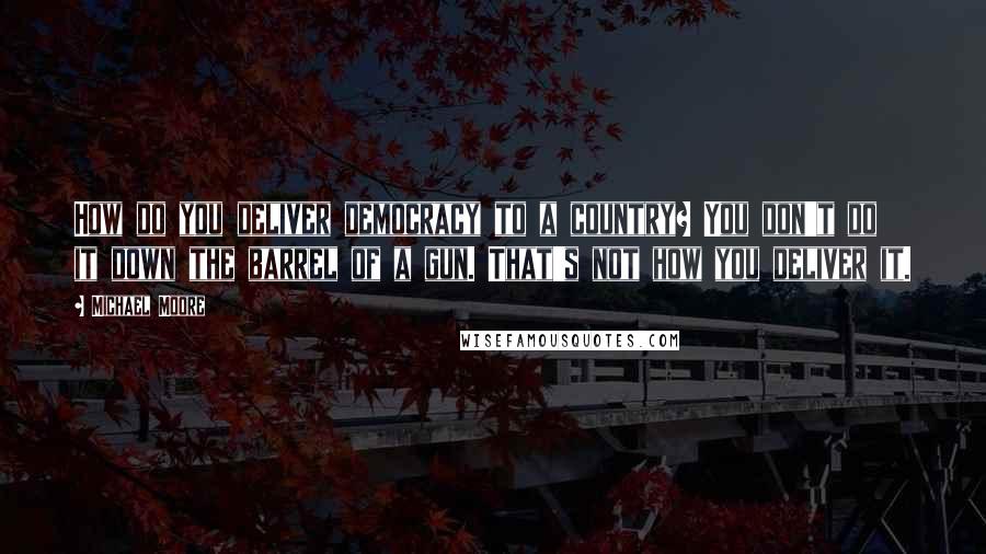 Michael Moore Quotes: How do you deliver democracy to a country? You don't do it down the barrel of a gun. That's not how you deliver it.