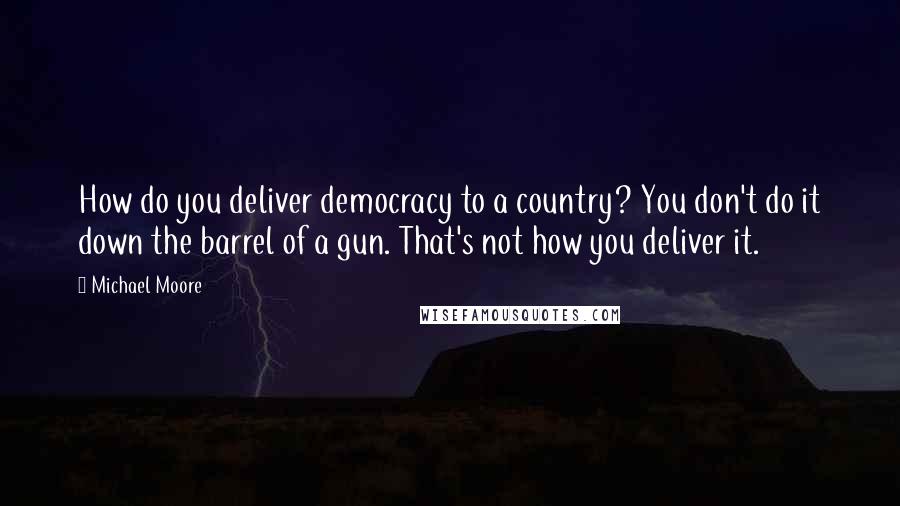 Michael Moore Quotes: How do you deliver democracy to a country? You don't do it down the barrel of a gun. That's not how you deliver it.